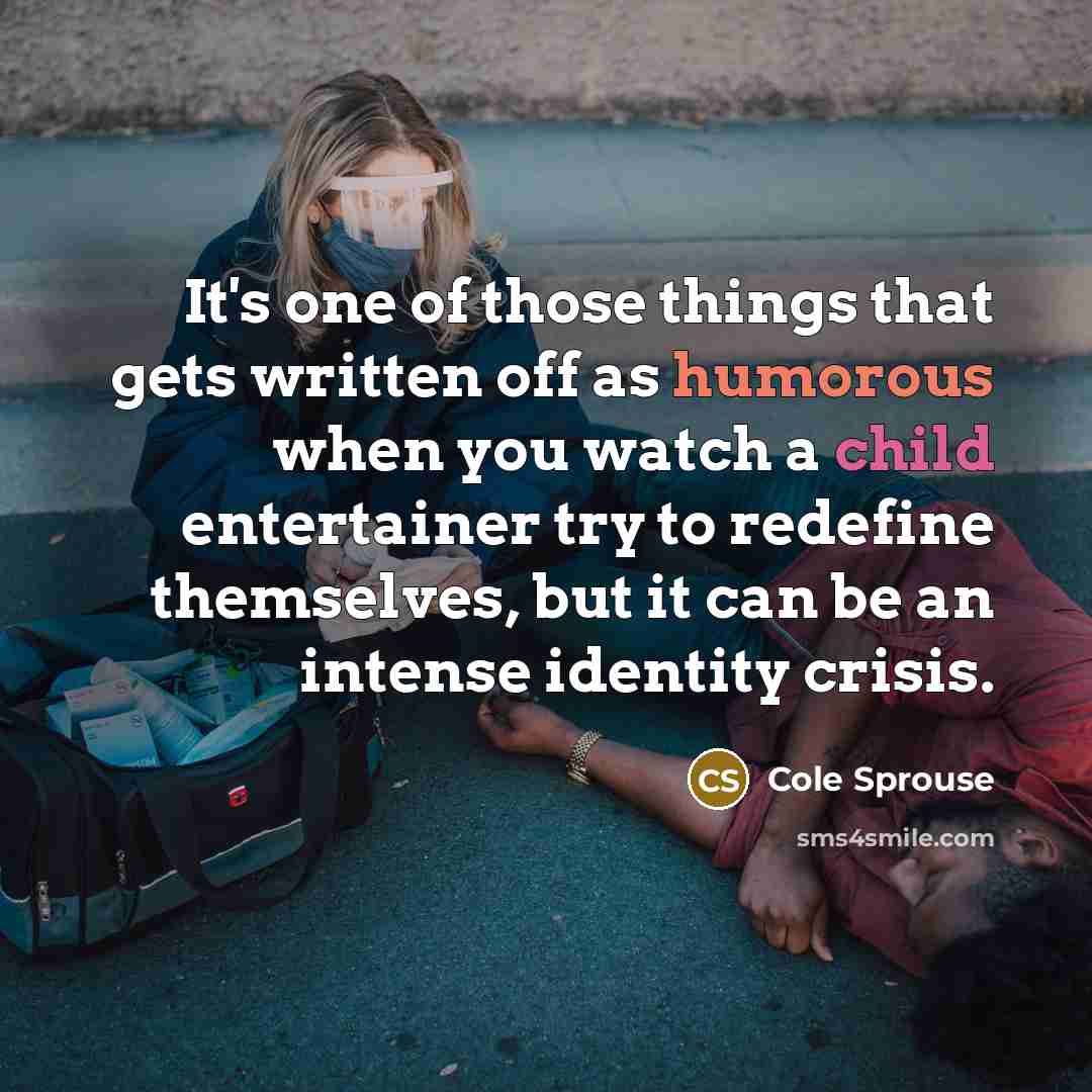 “It's one of those things that gets written off as humorous when you watch a child entertainer try to redefine themselves, but it can be an intense identity crisis.” quote by Cole Sprouse