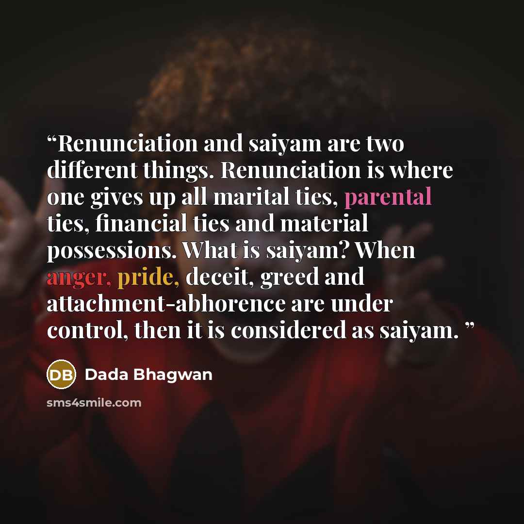 “Renunciation and saiyam are two different things. Renunciation is where one gives up all marital ties, parental ties, financial ties and material possessions. What is saiyam? When anger, pride, deceit, greed and attachment-abhorence are under control, then it is considered as saiyam.” quote by Dada Bhagwan