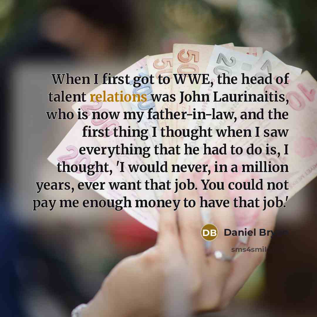 “When I first got to WWE, the head of talent relations was John Laurinaitis, who is now my father-in-law, and the first thing I thought when I saw everything that he had to do is, I thought, 'I would never, in a million years, ever want that job. You could not pay me enough money to have that job.'” quote by Daniel Bryan