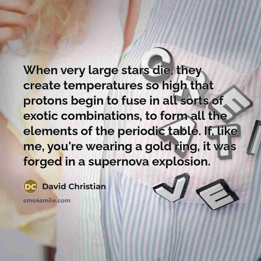 “When very large stars die, they create temperatures so high that protons begin to fuse in all sorts of exotic combinations, to form all the elements of the periodic table. If, like me, you're wearing a gold ring, it was forged in a supernova explosion.” quote by David Christian