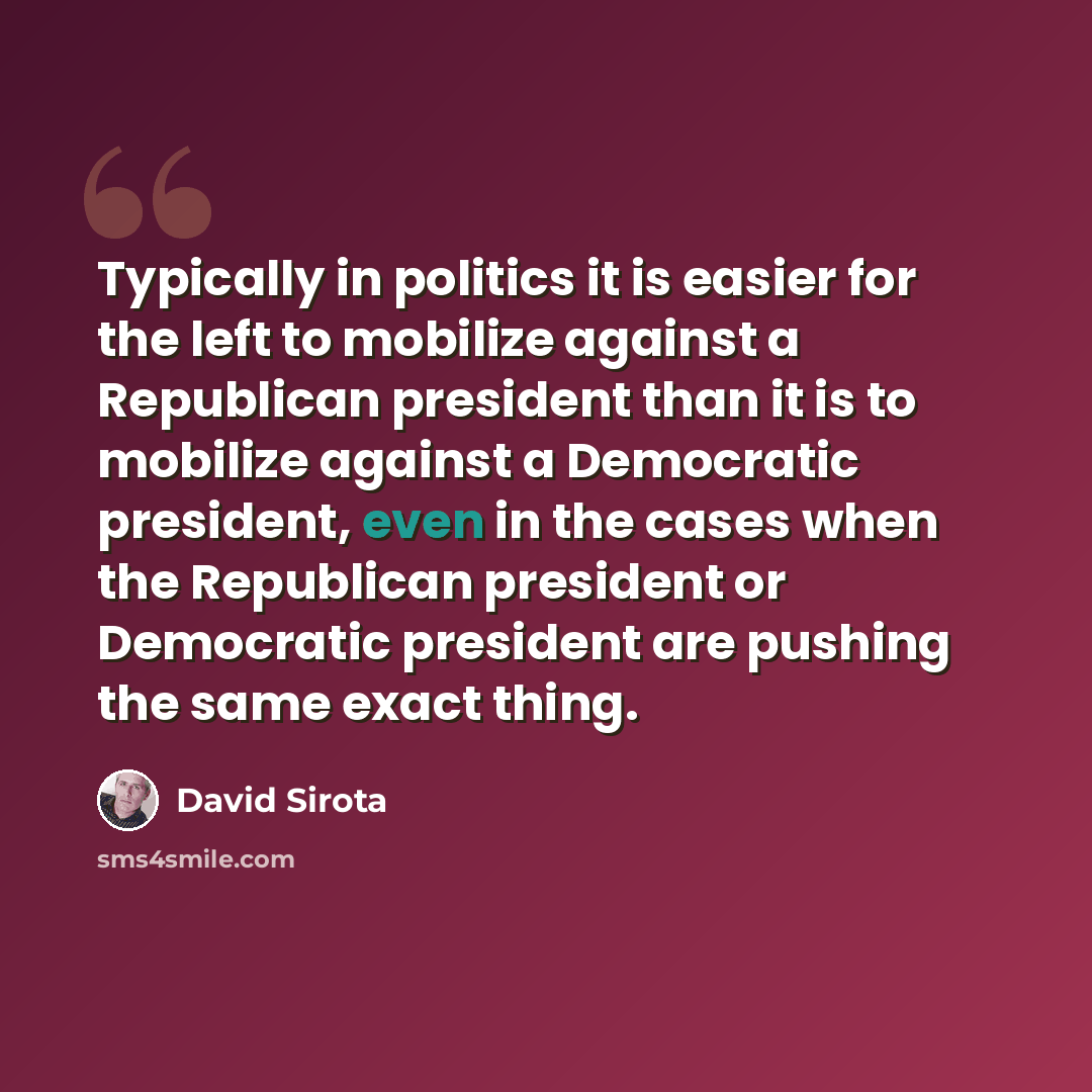 “Typically in politics it is easier for the left to mobilize against a Republican president than it is to mobilize against a Democratic president, even in the cases when the Republican president or Democratic president are pushing the same exact thing.” quote by David Sirota
