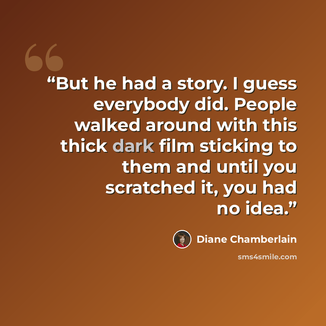 “But he had a story. I guess everybody did. People walked around with this thick dark film sticking to them and until you scratched it, you had no idea.” quote by Diane Chamberlain