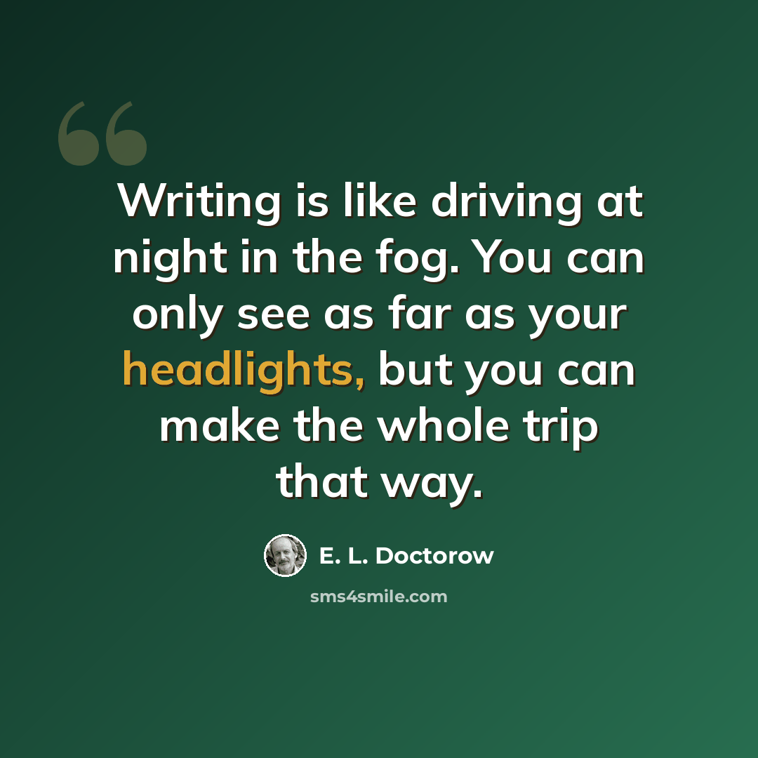 “Writing is like driving at night in the fog. You can only see as far as your headlights, but you can make the whole trip that way.” quote by E. L. Doctorow