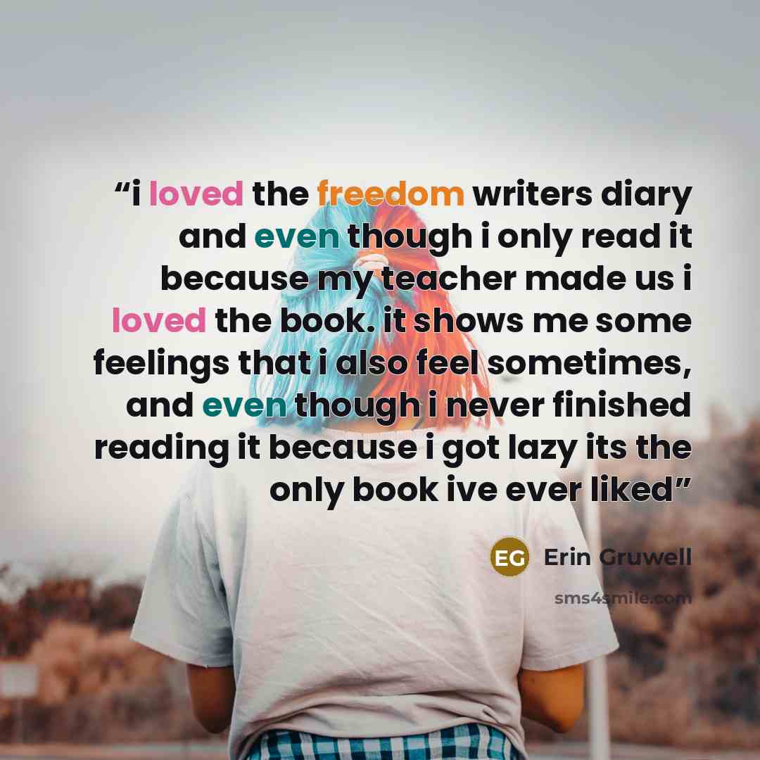 “i loved the freedom writers diary and even though i only read it because my teacher made us i loved the book. it shows me some feelings that i also feel sometimes, and even though i never finished reading it because i got lazy its the only book ive ever liked” quote by Erin Gruwell