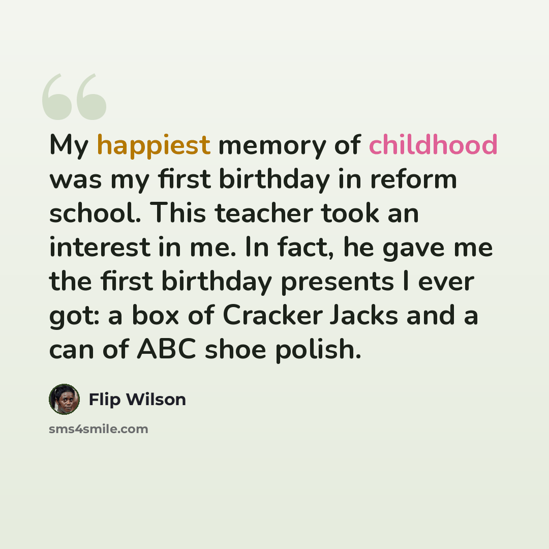 “My happiest memory of childhood was my first birthday in reform school. This teacher took an interest in me. In fact, he gave me the first birthday presents I ever got: a box of Cracker Jacks and a can of ABC shoe polish.” quote by Flip Wilson