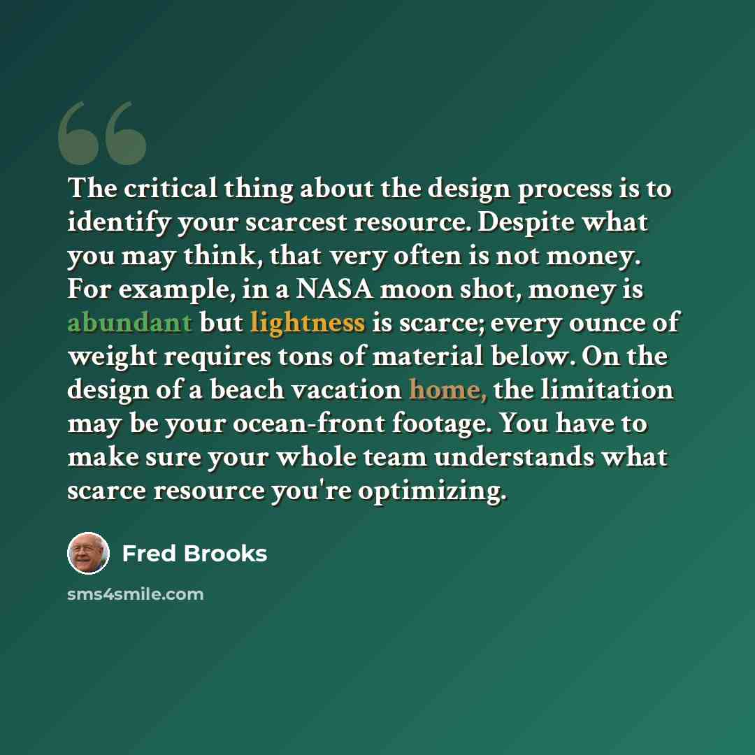 “The critical thing about the design process is to identify your scarcest resource. Despite what you may think, that very often is not money. For example, in a NASA moon shot, money is abundant but lightness is scarce; every ounce of weight requires tons of material below. On the design of a beach…” quote by Fred Brooks