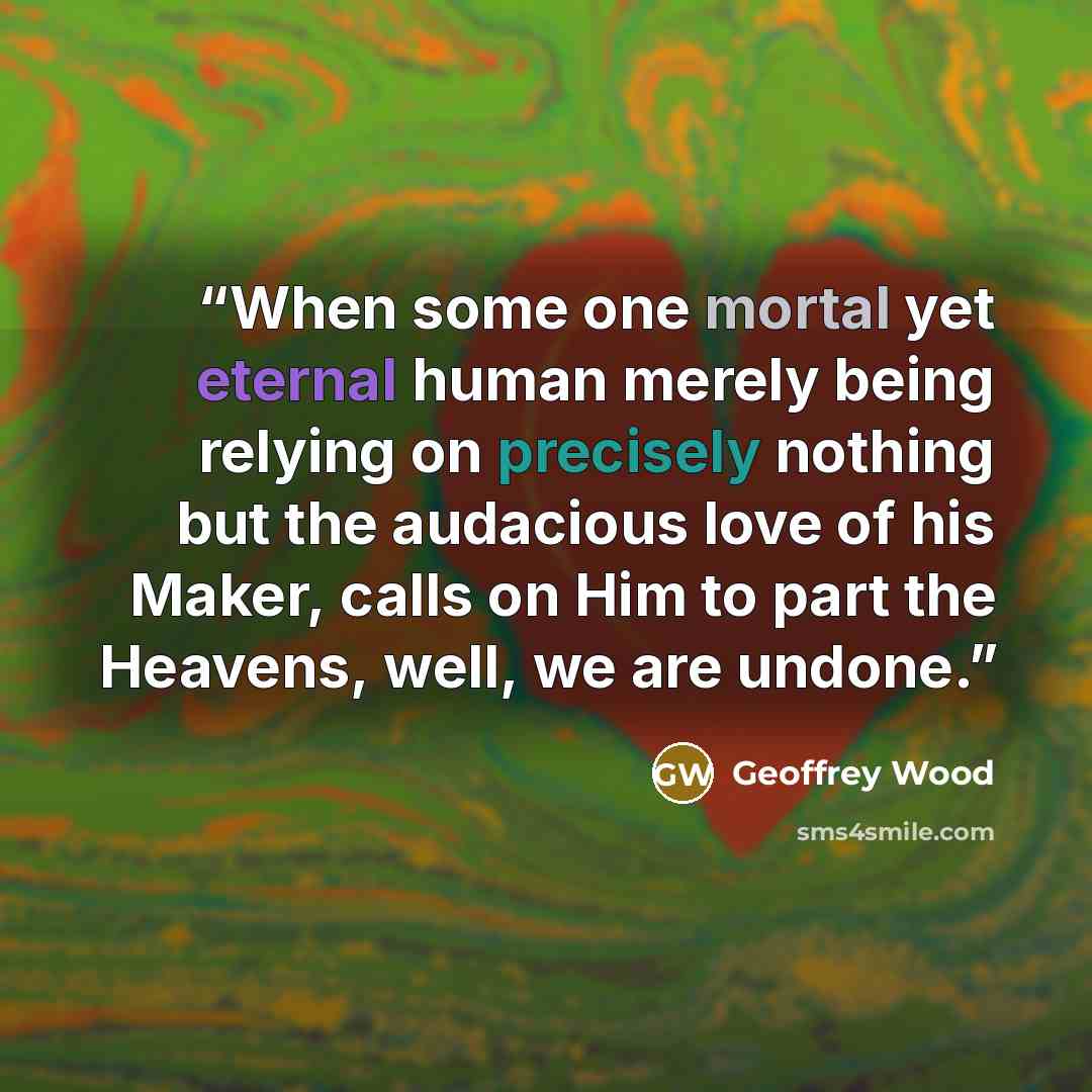 “When some one mortal yet eternal human merely being relying on precisely nothing but the audacious love of his Maker, calls on Him to part the Heavens, well, we are undone.” quote by Geoffrey Wood