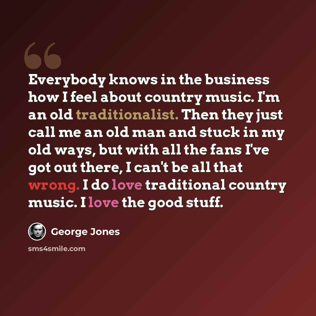 “Everybody knows in the business how I feel about country music. I'm an old traditionalist. Then they just call me an old man and stuck in my old ways, but with all the fans I've got out there, I can't be all that wrong. I do love traditional country music. I love the good stuff.” quote by George Jones