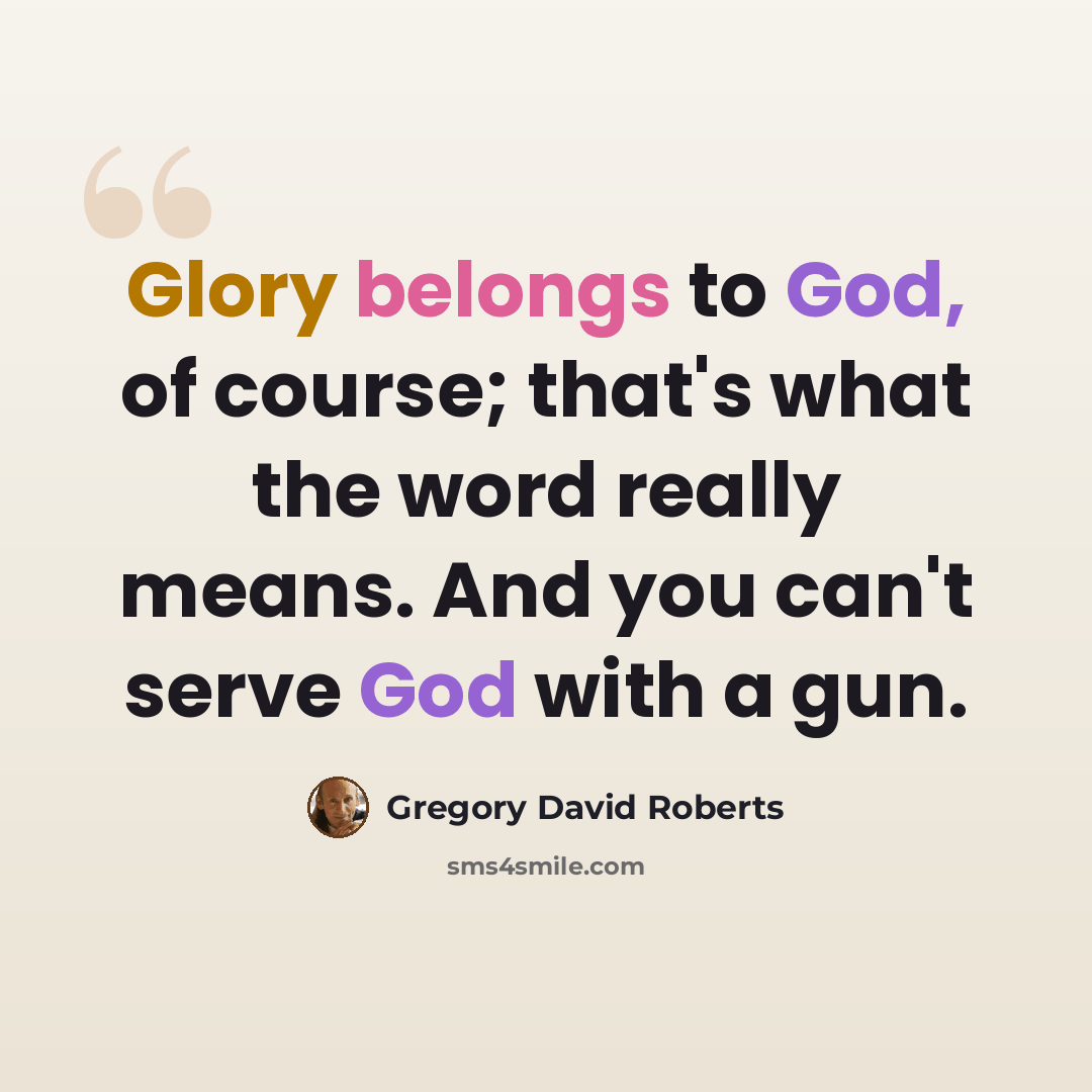 “Glory belongs to God, of course; that's what the word really means. And you can't serve God with a gun.” quote by Gregory David Roberts