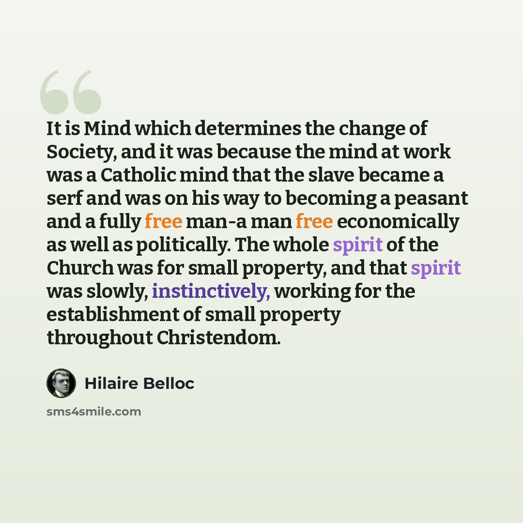 “It is Mind which determines the change of Society, and it was because the mind at work was a Catholic mind that the slave became a serf and was on his way to becoming a peasant and a fully free man-a man free economically as well as politically. The whole spirit of the Church was for small…” quote by Hilaire Belloc