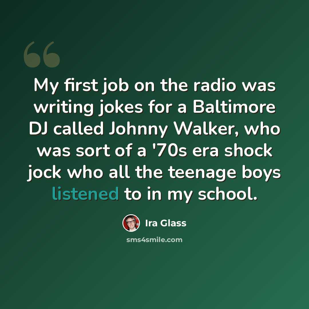 “My first job on the radio was writing jokes for a Baltimore DJ called Johnny Walker, who was sort of a '70s era shock jock who all the teenage boys listened to in my school.” quote by Ira Glass