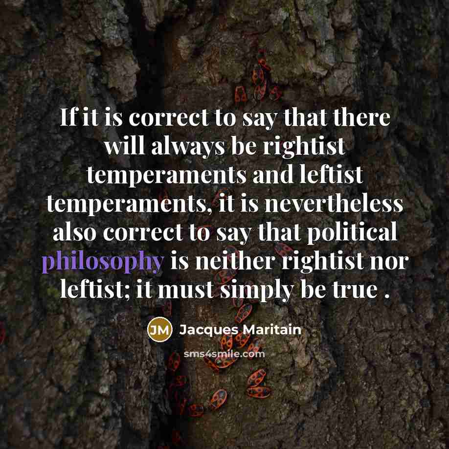 “If it is correct to say that there will always be rightist temperaments and leftist temperaments, it is nevertheless also correct to say that political philosophy is neither rightist nor leftist; it must simply be true .” quote by Jacques Maritain