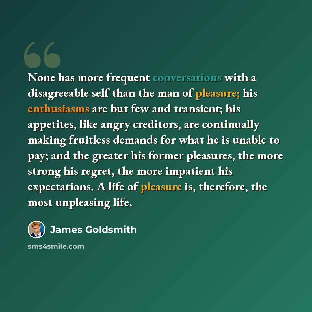 “None has more frequent conversations with a disagreeable self than the man of pleasure; his enthusiasms are but few and transient; his appetites, like angry creditors, are continually making fruitless demands for what he is unable to pay; and the greater his former pleasures, the more strong his…” quote by James Goldsmith