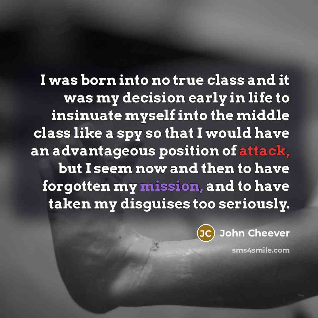 “I was born into no true class and it was my decision early in life to insinuate myself into the middle class like a spy so that I would have an advantageous position of attack, but I seem now and then to have forgotten my mission, and to have taken my disguises too seriously.” quote by John Cheever