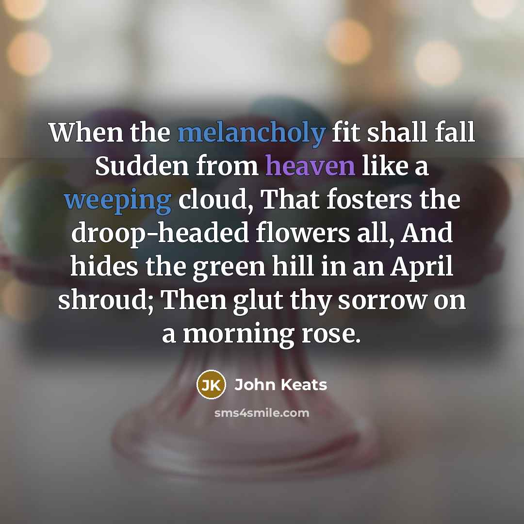 “When the melancholy fit shall fall Sudden from heaven like a weeping cloud, That fosters the droop-headed flowers all, And hides the green hill in an April shroud; Then glut thy sorrow on a morning rose.” quote by John Keats
