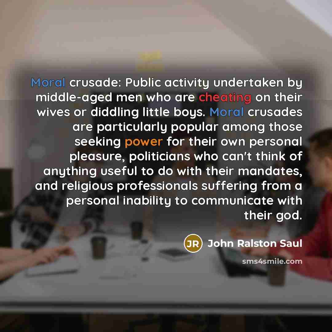 “Moral crusade: Public activity undertaken by middle-aged men who are cheating on their wives or diddling little boys. Moral crusades are particularly popular among those seeking power for their own personal pleasure, politicians who can't think of anything useful to do with their mandates, and…” quote by John Ralston Saul