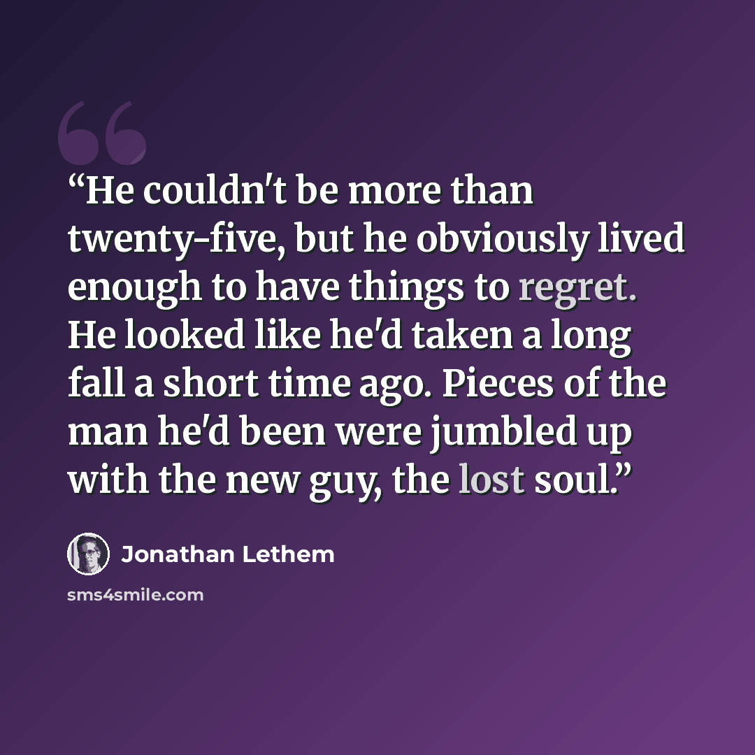 “He couldn't be more than twenty-five, but he obviously lived enough to have things to regret. He looked like he'd taken a long fall a short time ago. Pieces of the man he'd been were jumbled up with the new guy, the lost soul.” quote by Jonathan Lethem