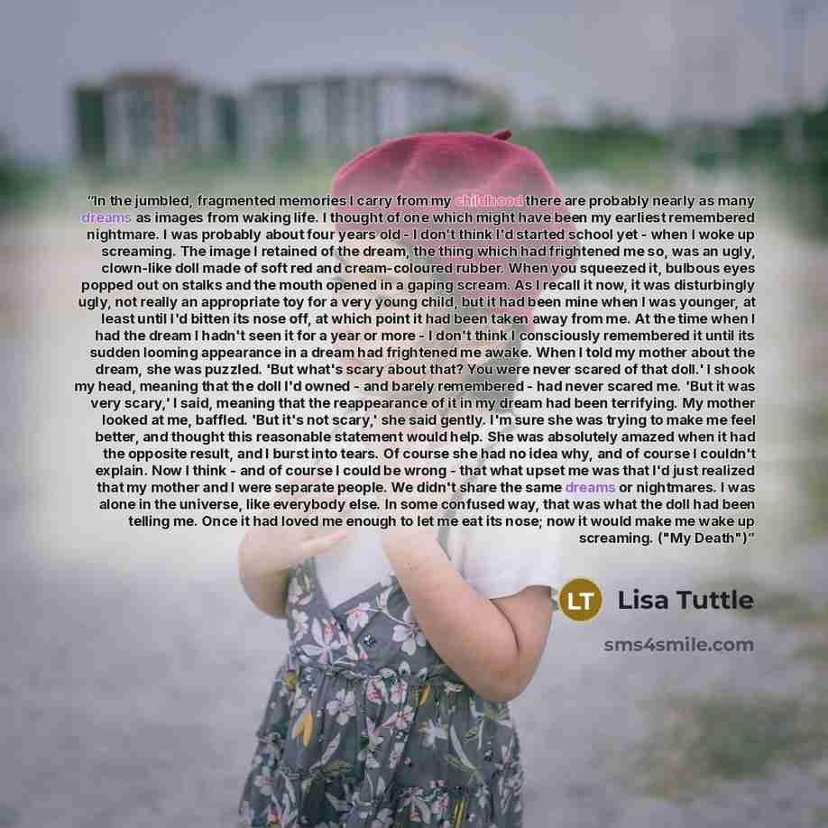 “In the jumbled, fragmented memories I carry from my childhood there are probably nearly as many dreams as images from waking life. I thought of one which might have been my earliest remembered nightmare. I was probably about four years old - I don't think I'd started school yet - when I woke up…” quote by Lisa Tuttle