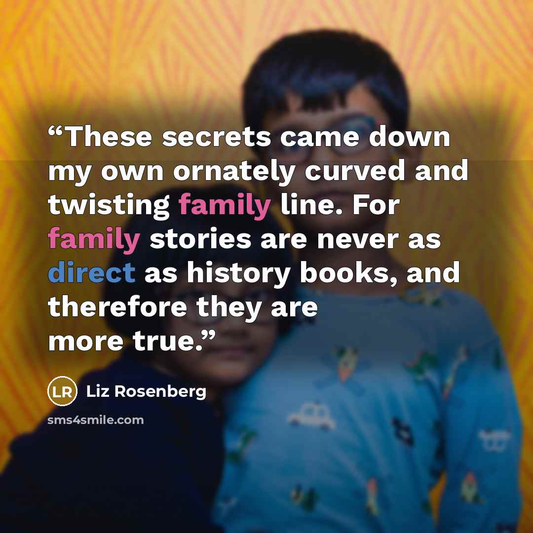 “These secrets came down my own ornately curved and twisting family line. For family stories are never as direct as history books, and therefore they are more true.” quote by Liz Rosenberg