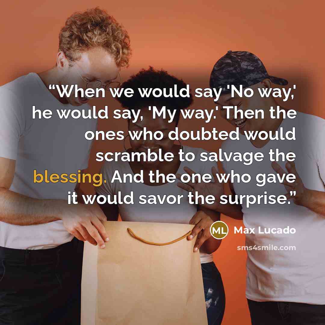 “When we would say 'No way,' he would say, 'My way.' Then the ones who doubted would scramble to salvage the blessing. And the one who gave it would savor the surprise.” quote by Max Lucado