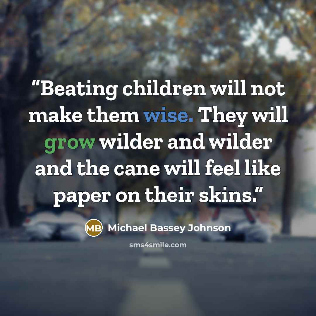 “Beating children will not make them wise. They will grow wilder and wilder and the cane will feel like paper on their skins.” quote by Michael Bassey Johnson