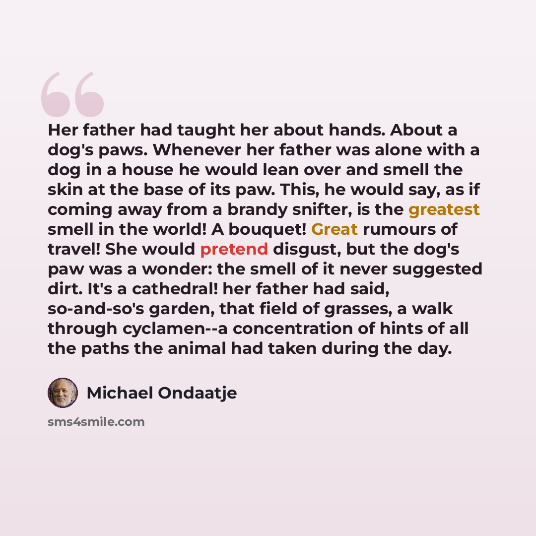“Her father had taught her about hands. About a dog's paws. Whenever her father was alone with a dog in a house he would lean over and smell the skin at the base of its paw. This, he would say, as if coming away from a brandy snifter, is the greatest smell in the world! A bouquet! Great rumours of…” quote by Michael Ondaatje