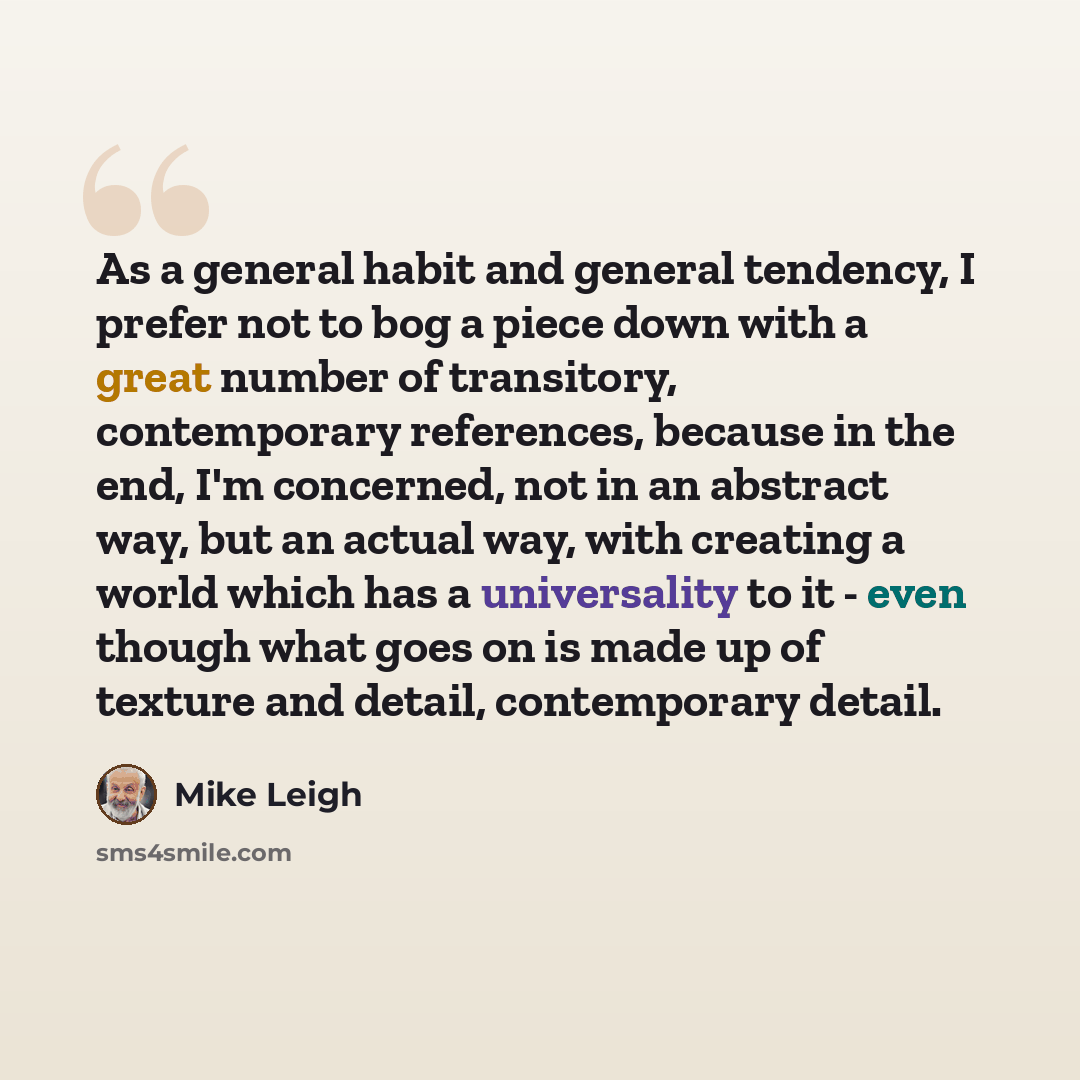 “As a general habit and general tendency, I prefer not to bog a piece down with a great number of transitory, contemporary references, because in the end, I'm concerned, not in an abstract way, but an actual way, with creating a world which has a universality to it - even though what goes on is…” quote by Mike Leigh