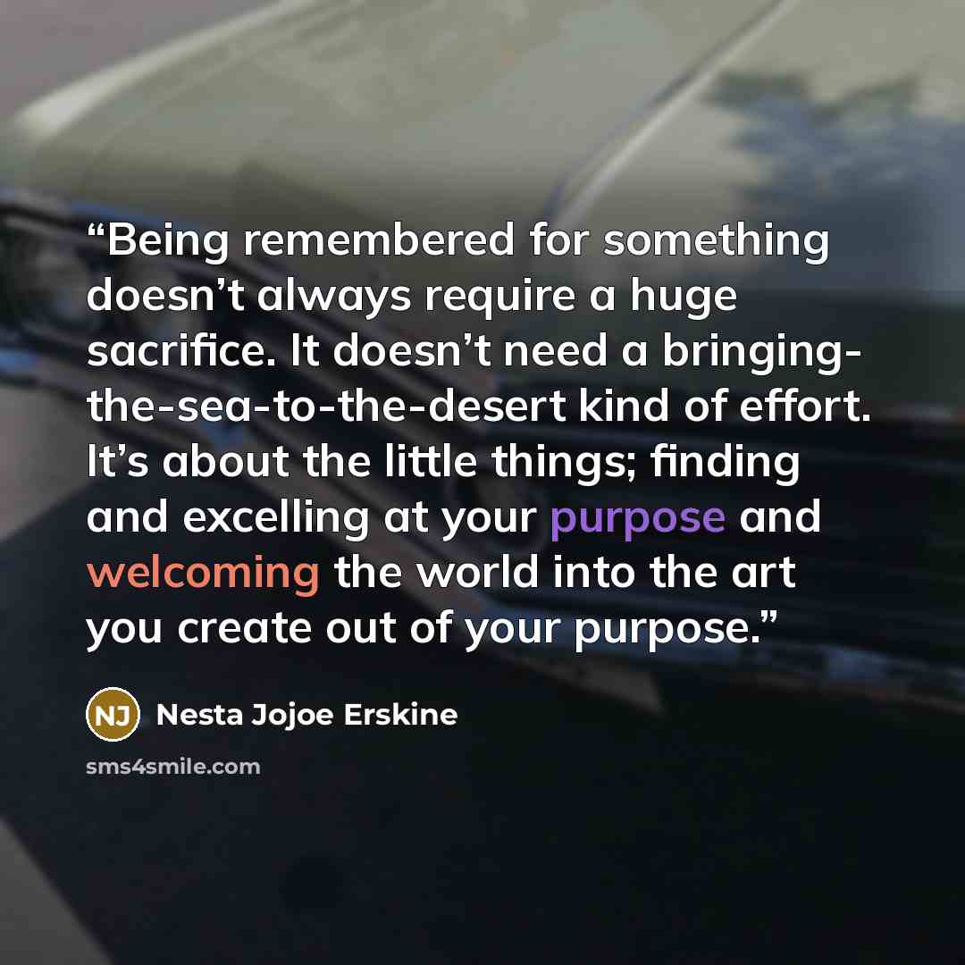 “Being remembered for something doesn’t always require a huge sacrifice. It doesn’t need a bringing- the-sea-to-the-desert kind of effort. It’s about the little things; finding and excelling at your purpose and welcoming the world into the art you create out of your purpose.” quote by Nesta Jojoe Erskine