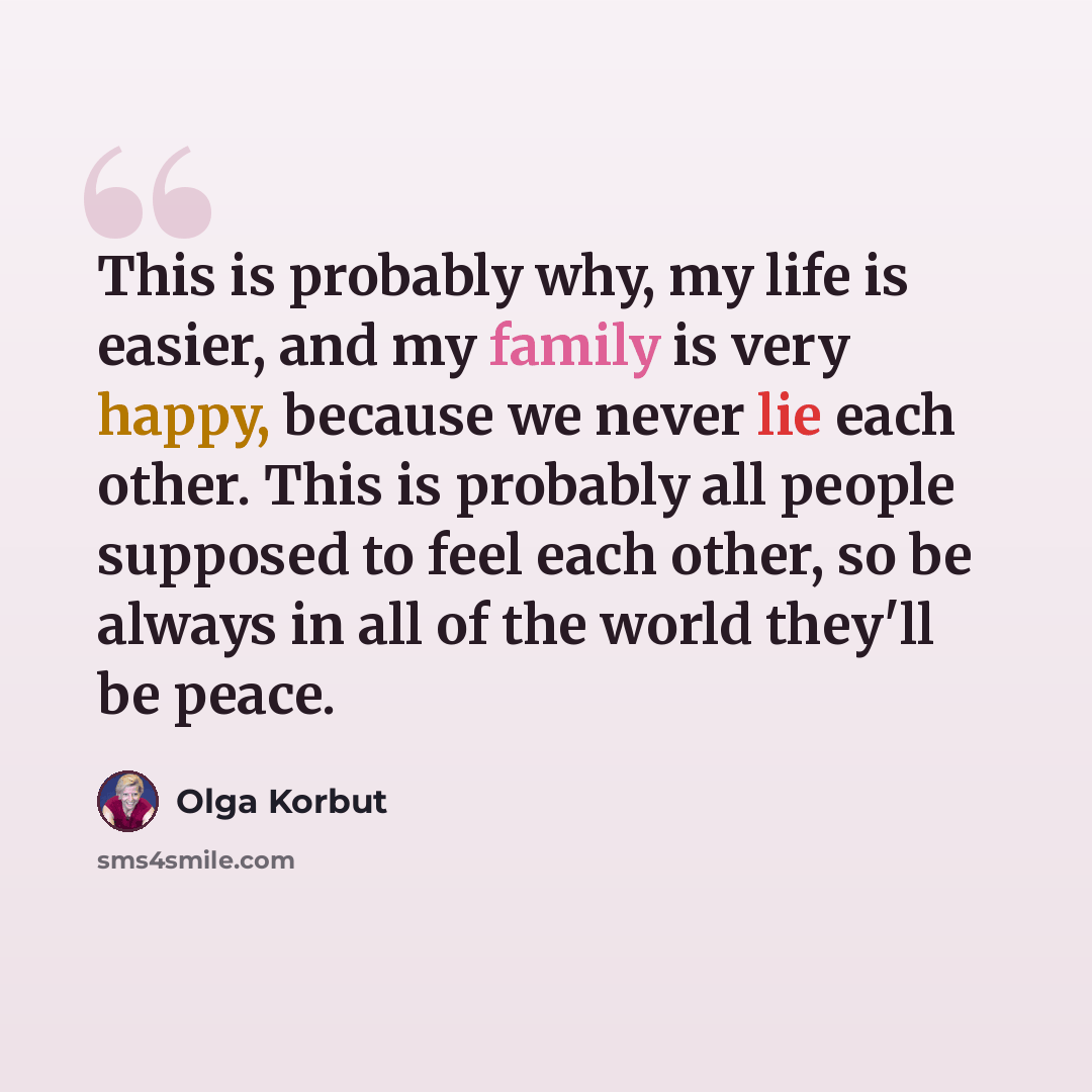 “This is probably why, my life is easier, and my family is very happy, because we never lie each other. This is probably all people supposed to feel each other, so be always in all of the world they'll be peace.” quote by Olga Korbut