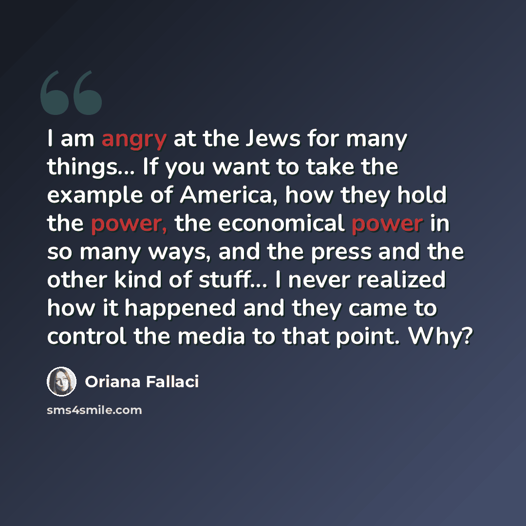 “I am angry at the Jews for many things... If you want to take the example of America, how they hold the power, the economical power in so many ways, and the press and the other kind of stuff... I never realized how it happened and they came to control the media to that point. Why?” quote by Oriana Fallaci