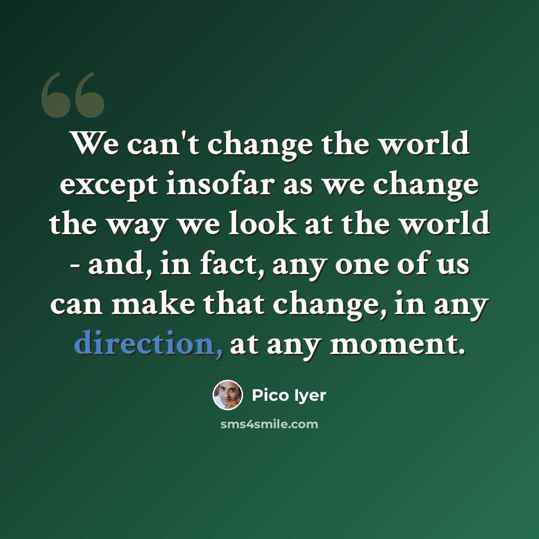 “We can't change the world except insofar as we change the way we look at the world - and, in fact, any one of us can make that change, in any direction, at any moment.” quote by Pico Iyer