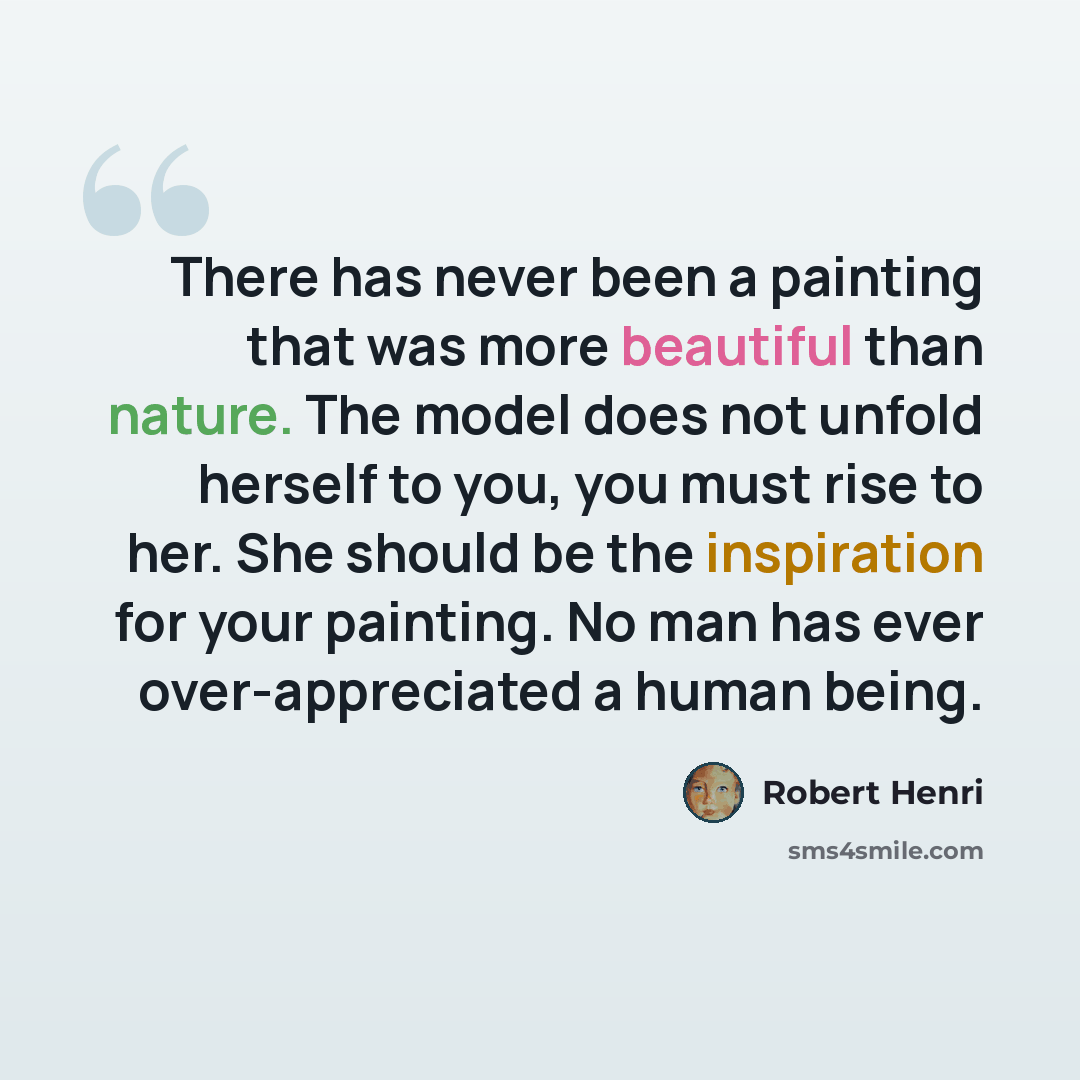 “There has never been a painting that was more beautiful than nature. The model does not unfold herself to you, you must rise to her. She should be the inspiration for your painting. No man has ever over-appreciated a human being.” quote by Robert Henri