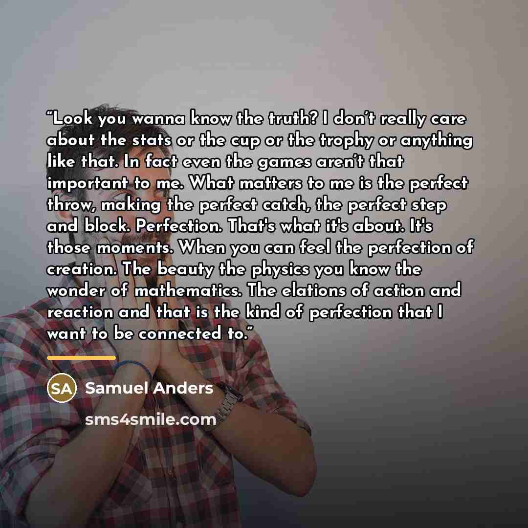 “Look you wanna know the truth? I don’t really care about the stats or the cup or the trophy or anything like that. In fact even the games aren’t that important to me. What matters to me is the perfect throw, making the perfect catch, the perfect step and block. Perfection. That's what it's about…” quote by Samuel Anders