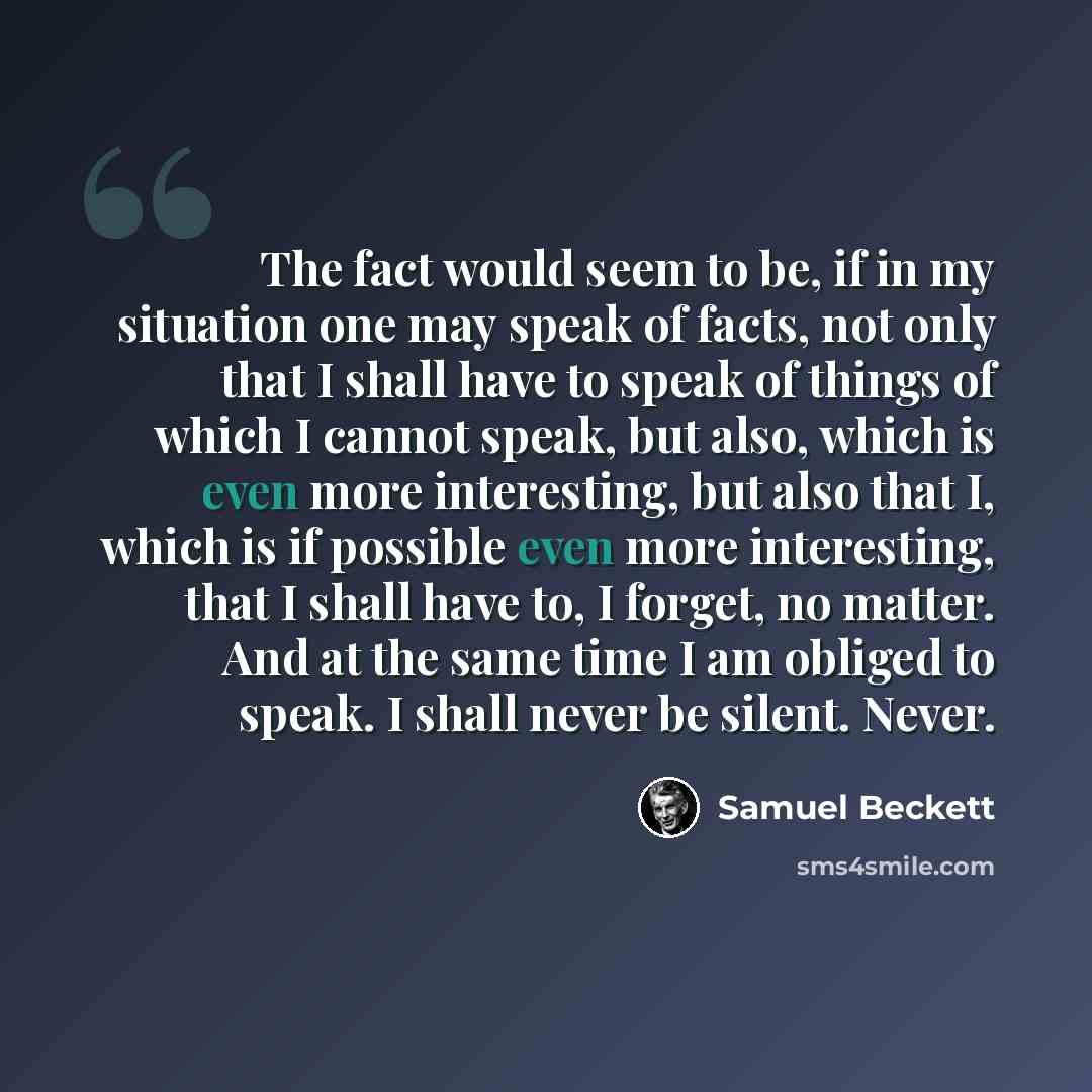 “The fact would seem to be, if in my situation one may speak of facts, not only that I shall have to speak of things of which I cannot speak, but also, which is even more interesting, but also that I, which is if possible even more interesting, that I shall have to, I forget, no matter. And at the…” quote by Samuel Beckett