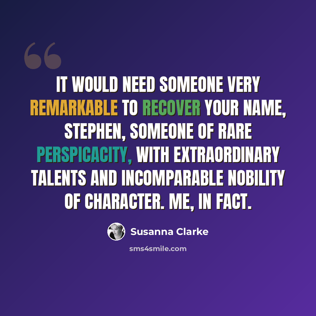 “It would need someone very remarkable to recover your name, Stephen, someone of rare perspicacity, with extraordinary talents and incomparable nobility of character. Me, in fact.” quote by Susanna Clarke