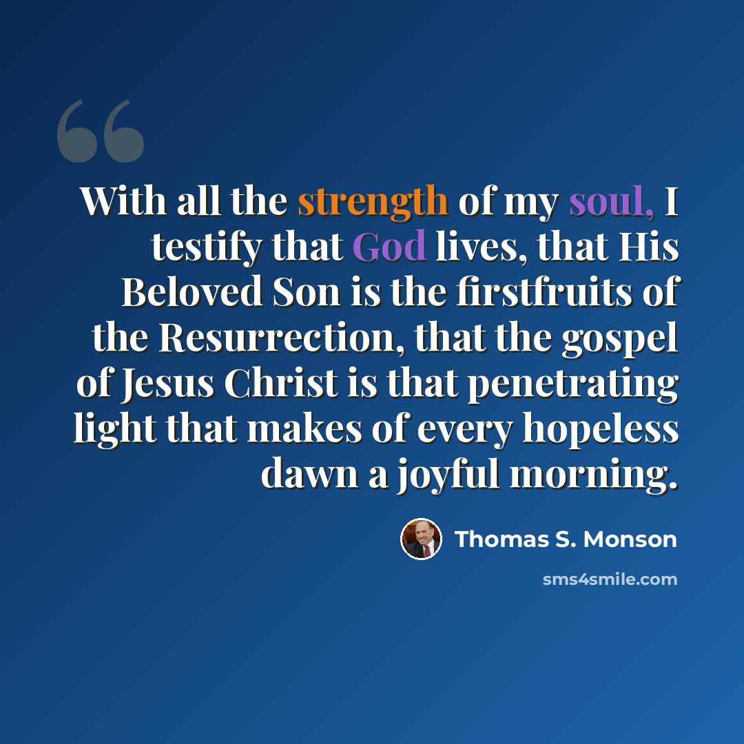 “With all the strength of my soul, I testify that God lives, that His Beloved Son is the firstfruits of the Resurrection, that the gospel of Jesus Christ is that penetrating light that makes of every hopeless dawn a joyful morning.” quote by Thomas S. Monson