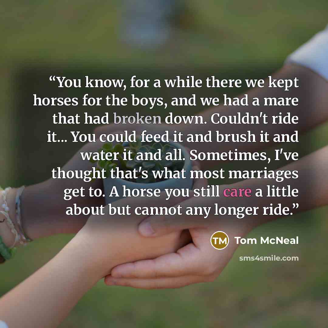 “You know, for a while there we kept horses for the boys, and we had a mare that had broken down. Couldn't ride it... You could feed it and brush it and water it and all. Sometimes, I've thought that's what most marriages get to. A horse you still care a little about but cannot any longer ride.” quote by Tom McNeal