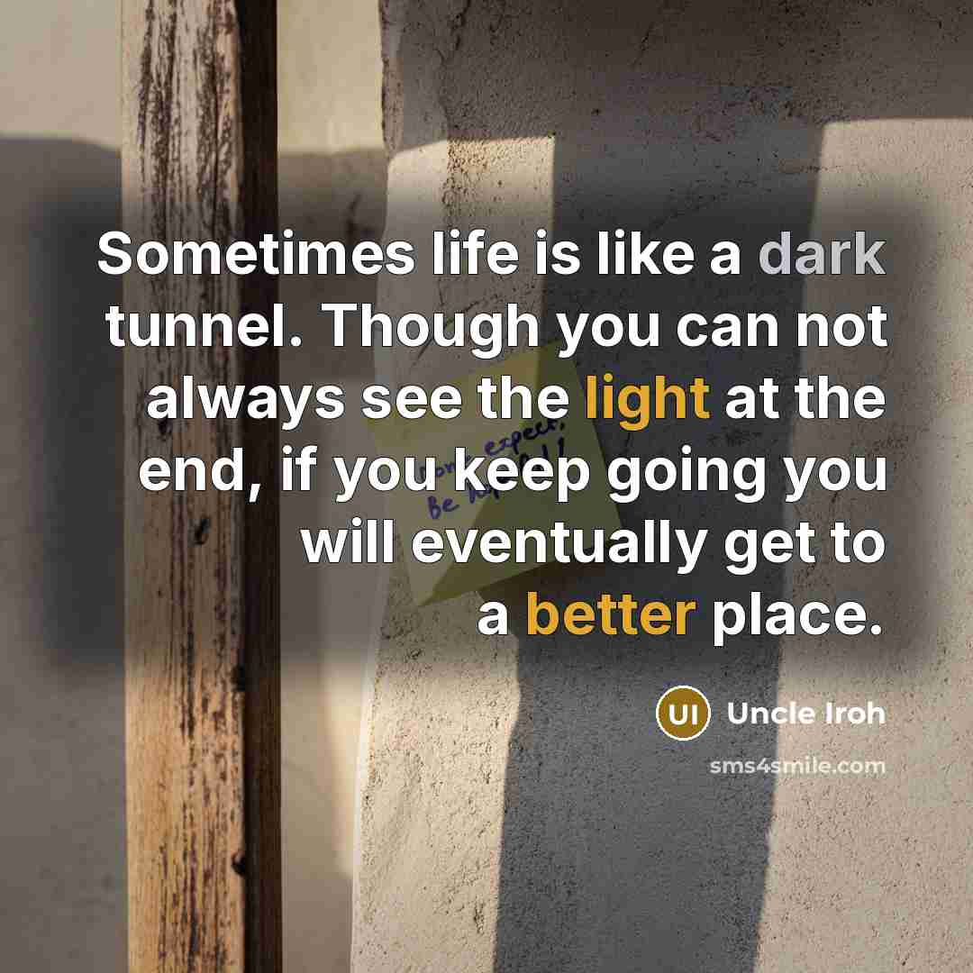 “Sometimes life is like a dark tunnel. Though you can not always see the light at the end, if you keep going you will eventually get to a better place.” quote by Uncle Iroh
