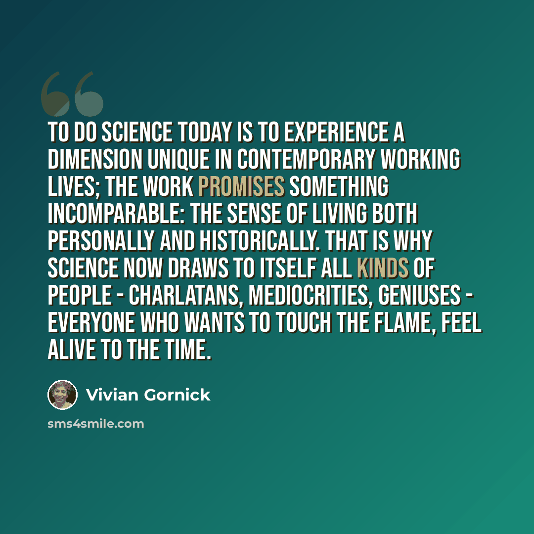 “To do science today is to experience a dimension unique in contemporary working lives; the work promises something incomparable: the sense of living both personally and historically. That is why science now draws to itself all kinds of people - charlatans, mediocrities, geniuses - everyone who…” quote by Vivian Gornick