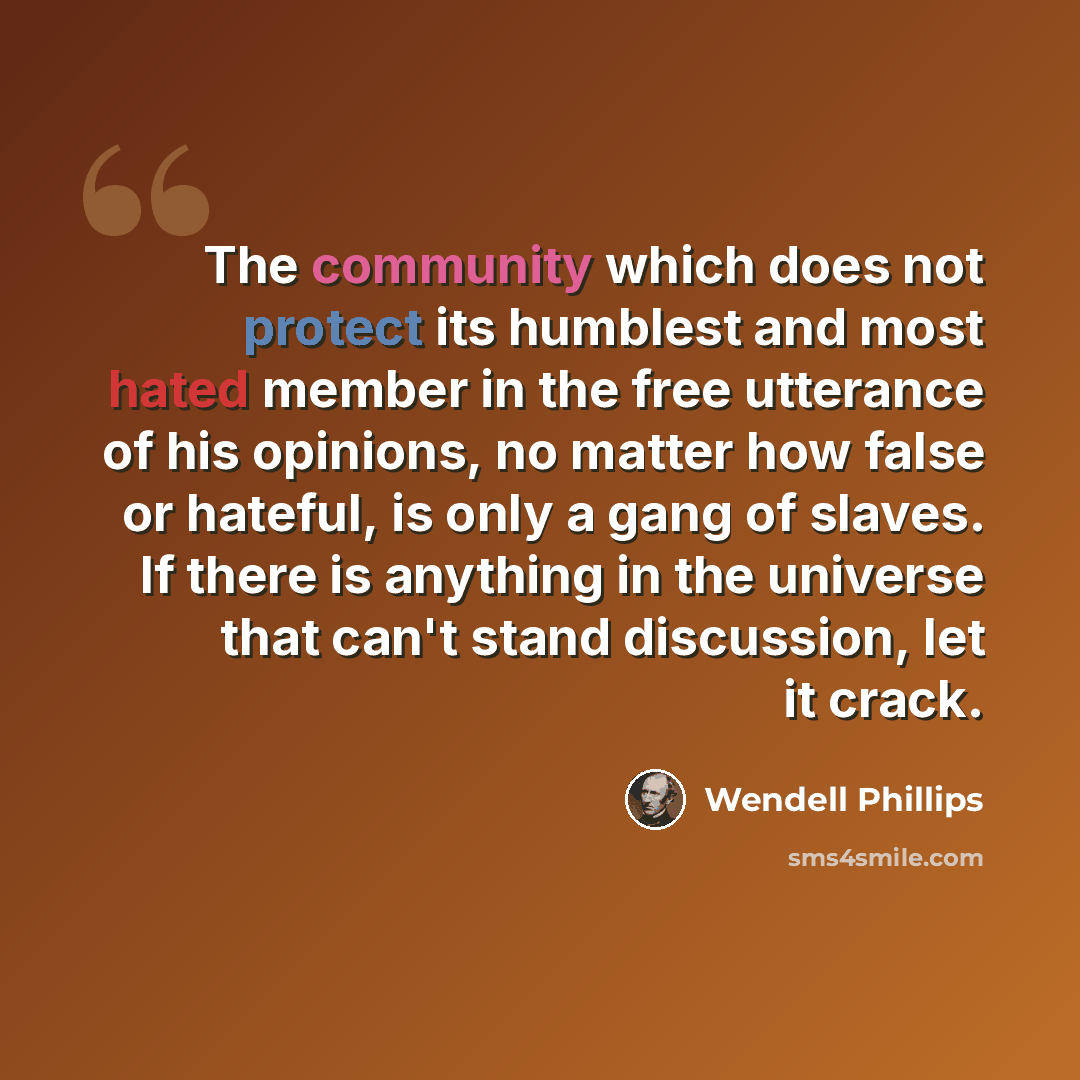 “The community which does not protect its humblest and most hated member in the free utterance of his opinions, no matter how false or hateful, is only a gang of slaves. If there is anything in the universe that can't stand discussion, let it crack.” quote by Wendell Phillips