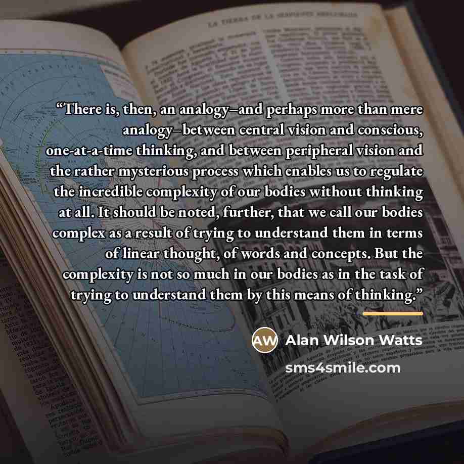 “There is, then, an analogy–and perhaps more than mere analogy–between central vision and conscious, one-at-a-time thinking, and between peripheral vision and the rather mysterious process which enables us to regulate the incredible complexity of our bodies without thinking at all. It should be…” quote by Alan Wilson Watts