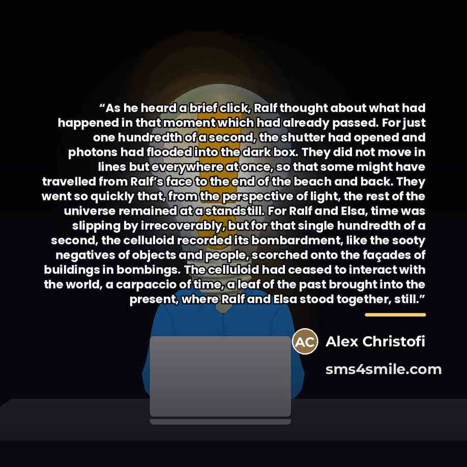 “As he heard a brief click, Ralf thought about what had happened in that moment which had already passed. For just one hundredth of a second, the shutter had opened and photons had flooded into the dark box. They did not move in lines but everywhere at once, so that some might have travelled from…” quote by Alex Christofi