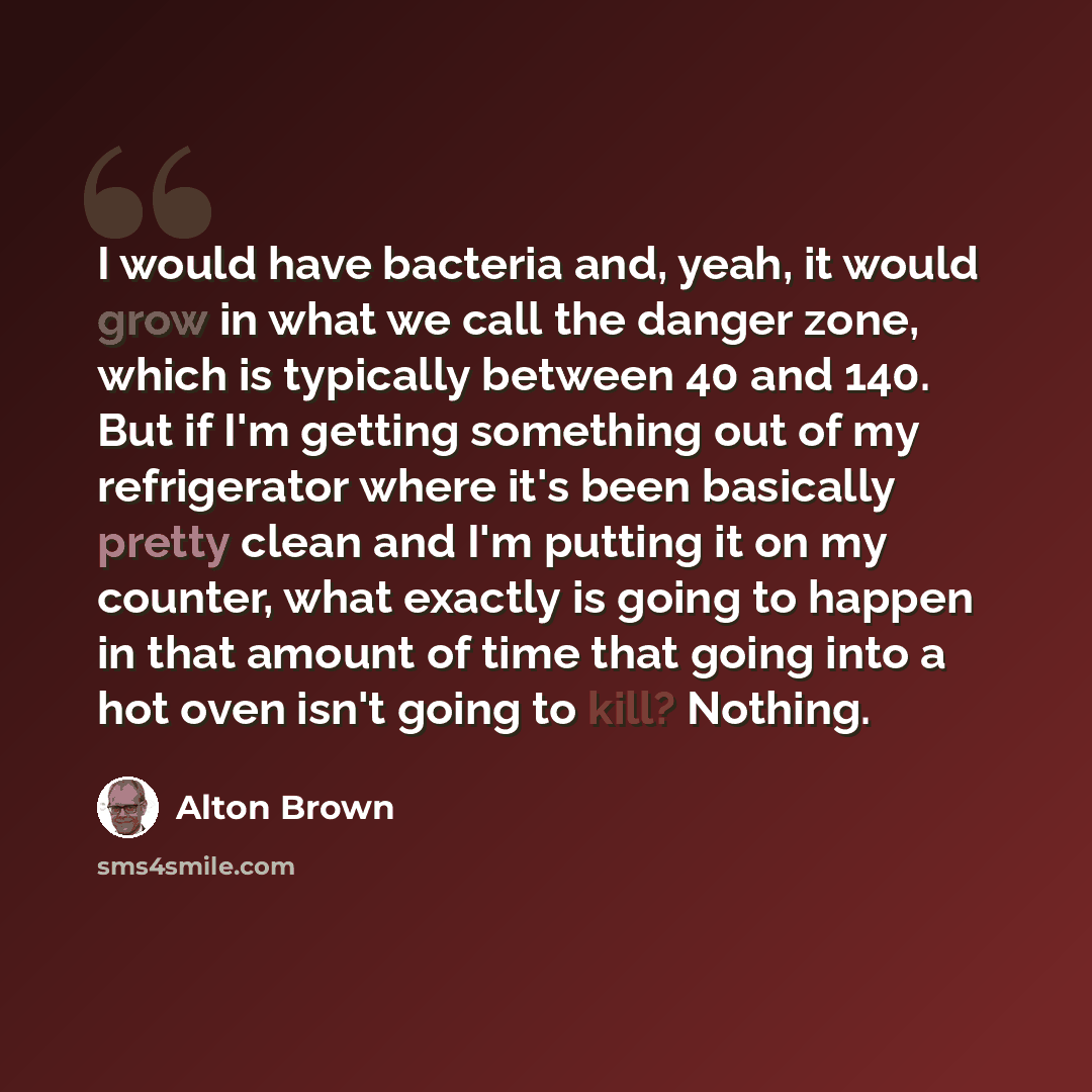 “I would have bacteria and, yeah, it would grow in what we call the danger zone, which is typically between 40 and 140. But if I'm getting something out of my refrigerator where it's been basically pretty clean and I'm putting it on my counter, what exactly is going to happen in that amount of time…” quote by Alton Brown