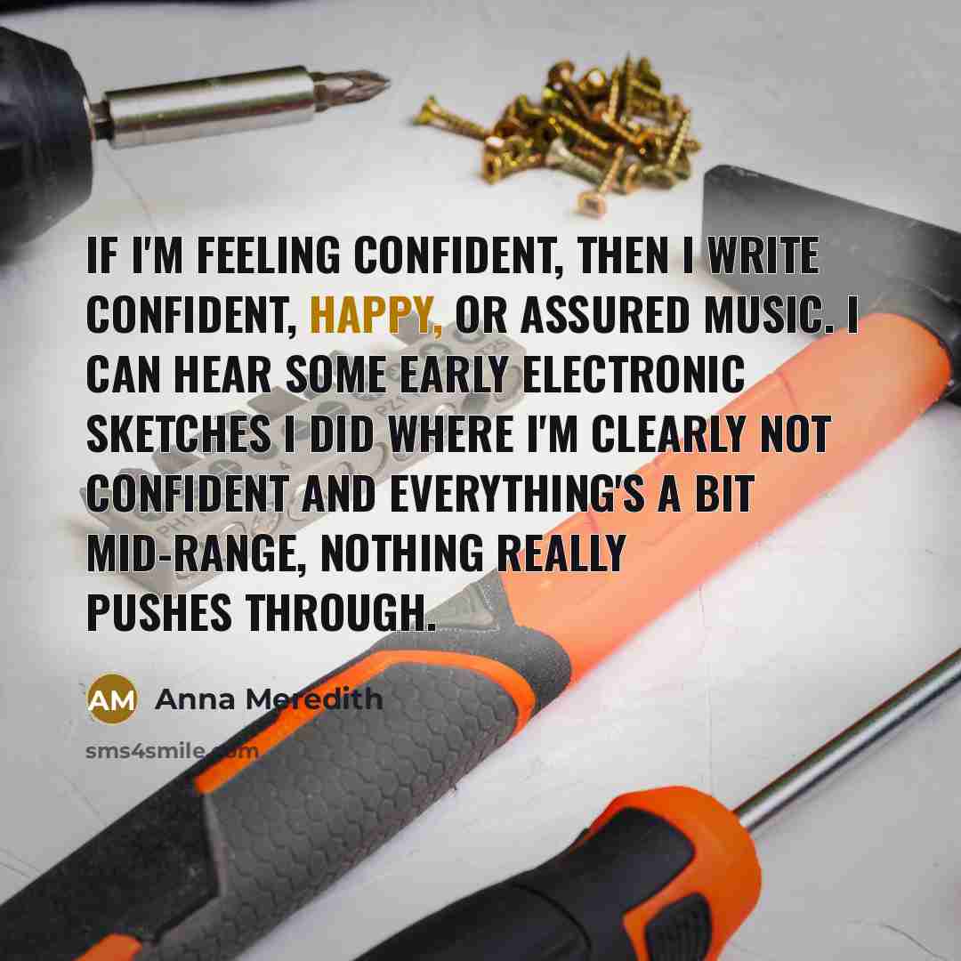 “If I'm feeling confident, then I write confident, happy, or assured music. I can hear some early electronic sketches I did where I'm clearly not confident and everything's a bit mid-range, nothing really pushes through.” quote by Anna Meredith