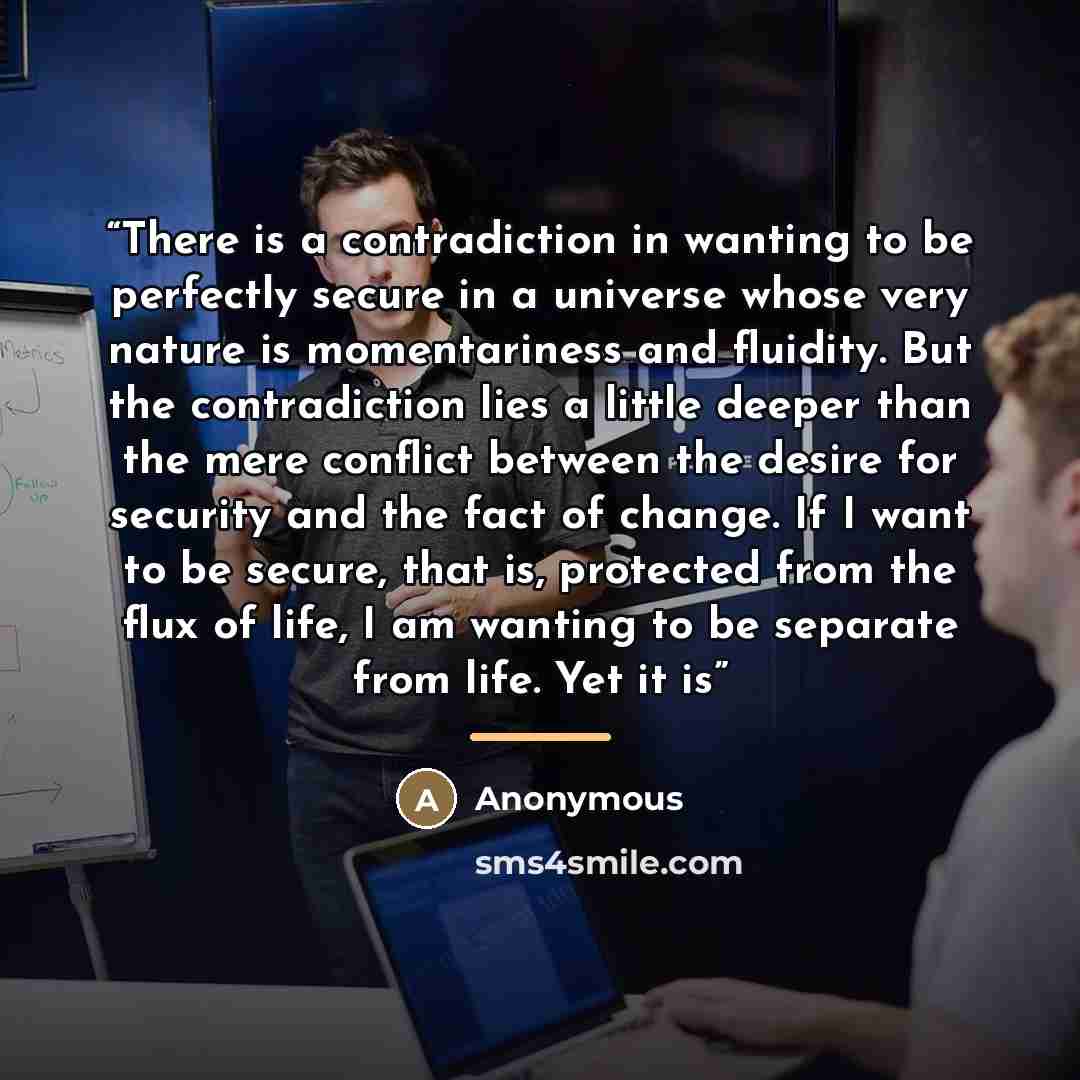 “There is a contradiction in wanting to be perfectly secure in a universe whose very nature is momentariness and fluidity. But the contradiction lies a little deeper than the mere conflict between the desire for security and the fact of change. If I want to be secure, that is, protected from the…” quote by Anonymous