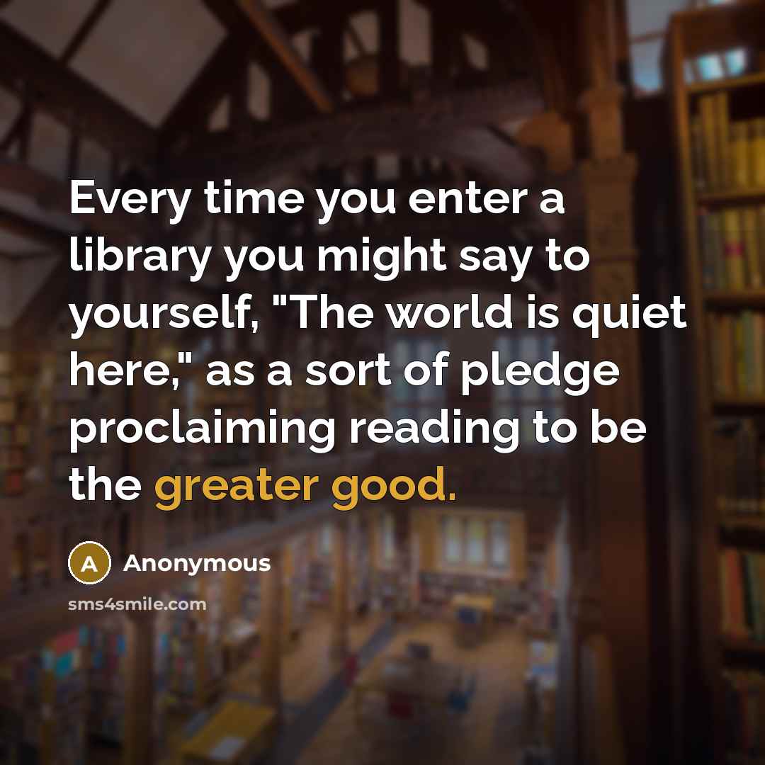 “Every time you enter a library you might say to yourself, "The world is quiet here," as a sort of pledge proclaiming reading to be the greater good.” quote by Anonymous