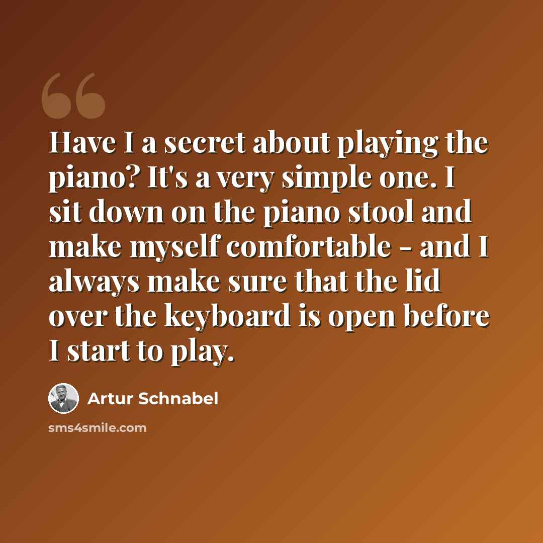 “Have I a secret about playing the piano? It's a very simple one. I sit down on the piano stool and make myself comfortable - and I always make sure that the lid over the keyboard is open before I start to play.” quote by Artur Schnabel