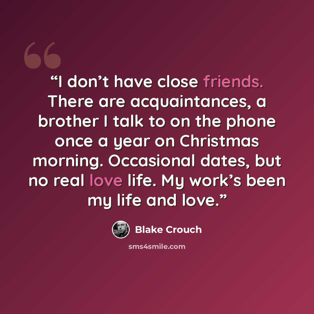 “I don’t have close friends. There are acquaintances, a brother I talk to on the phone once a year on Christmas morning. Occasional dates, but no real love life. My work’s been my life and love.” quote by Blake Crouch