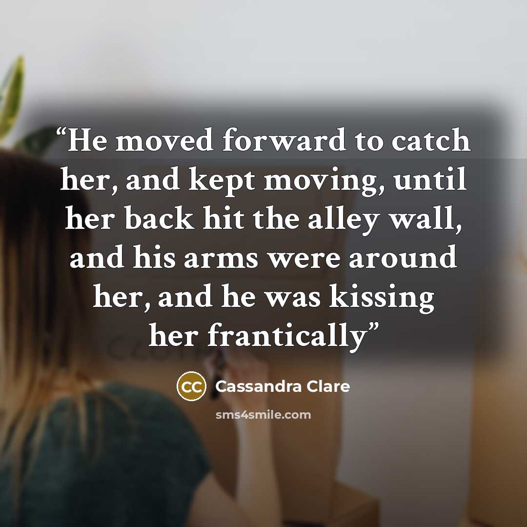 “He moved forward to catch her, and kept moving, until her back hit the alley wall, and his arms were around her, and he was kissing her frantically” quote by Cassandra Clare