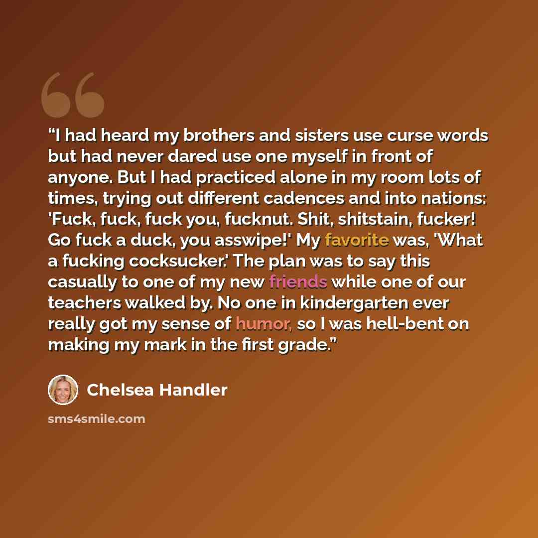 “I had heard my brothers and sisters use curse words but had never dared use one myself in front of anyone. But I had practiced alone in my room lots of times, trying out different cadences and into nations: 'Fuck, fuck, fuck you, fucknut. Shit, shitstain, fucker! Go fuck a duck, you asswipe!' My…” quote by Chelsea Handler